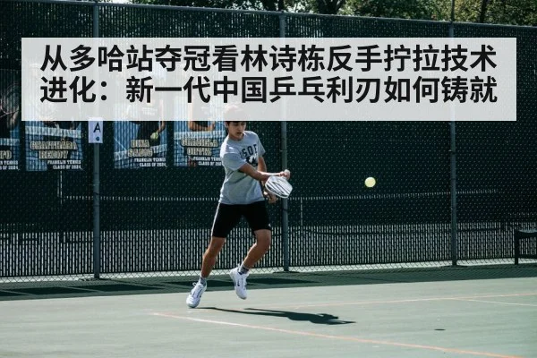 从多哈站夺冠看林诗栋反手拧拉技术进化：新一代中国乒乓利刃如何铸就
