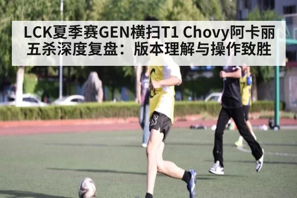LCK夏季赛GEN横扫T1 Chovy阿卡丽五杀深度复盘：版本理解与操作致胜