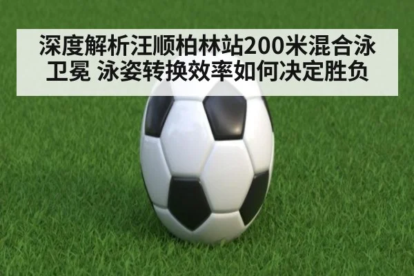 深度解析汪顺柏林站200米混合泳卫冕 泳姿转换效率如何决定胜负